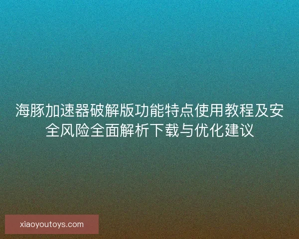 海豚加速器破解版功能特点使用教程及安全风险全面解析下载与优化建议